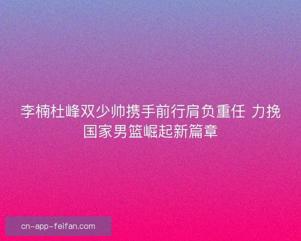 李楠杜峰双少帅携手前行肩负重任 力挽国家男篮崛起新篇章