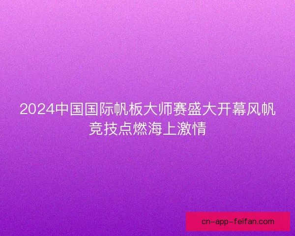 2024中国国际帆板大师赛盛大开幕风帆竞技点燃海上激情